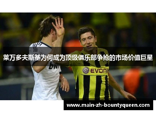 莱万多夫斯基为何成为顶级俱乐部争抢的市场价值巨星 莱万多夫斯基为何成为顶级俱乐部争抢的市场价值巨星