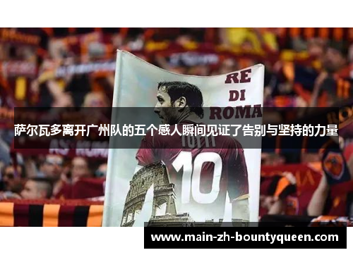 萨尔瓦多离开广州队的五个感人瞬间见证了告别与坚持的力量