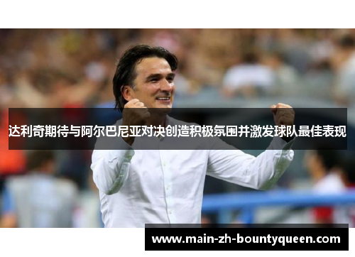 达利奇期待与阿尔巴尼亚对决创造积极氛围并激发球队最佳表现