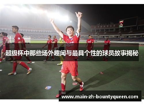 超级杯中那些场外趣闻与最具个性的球员故事揭秘