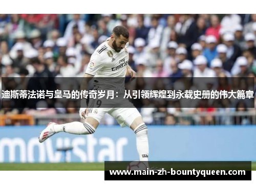 迪斯蒂法诺与皇马的传奇岁月：从引领辉煌到永载史册的伟大篇章