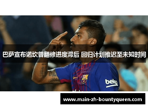 巴萨宣布诺坎普翻修进度滞后 回归计划推迟至未知时间